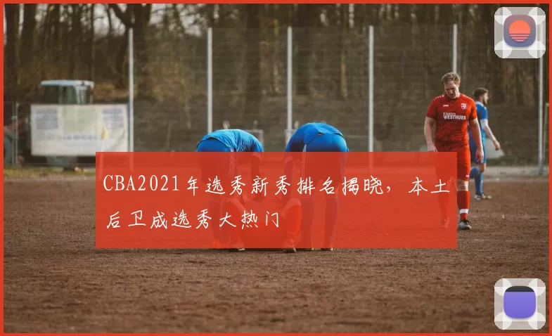 CBA2021年选秀新秀排名揭晓,本土后卫成选秀大热门