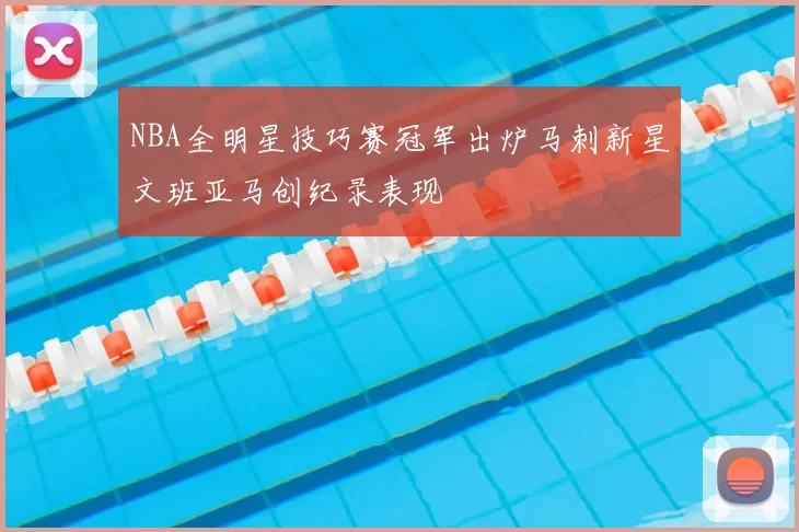 NBA全明星技巧赛冠军出炉马刺新星文班亚马创纪录表现