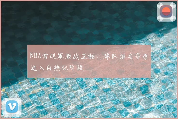 NBA常规赛激战正酣，球队排名争夺进入白热化阶段