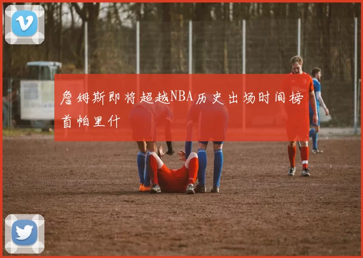 詹姆斯即将超越NBA历史出场时间榜首帕里什