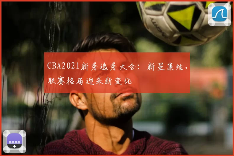 CBA2021新秀选秀大会:新星集结,联赛格局迎来新变化