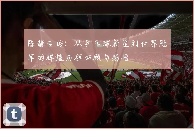 陈静专访：从乒乓球新星到世界冠军的辉煌历程回顾与感悟
